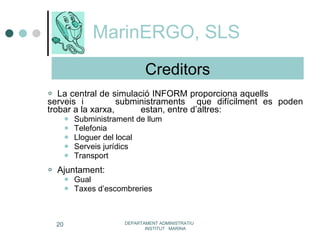 MarinERGO, SLS La central de simulació INFORM proporciona aquells  serveis i  subministraments  que difícilment es poden trobar a la xarxa,  estan, entre d’altres:  Subministrament de llum Telefonia Lloguer del local Serveis jurídics Transport Ajuntament: Gual Taxes d’escombreries DEPARTAMENT ADMINISTRATIU  INSTITUT  MARINA Creditors 