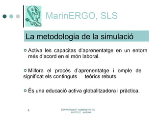 MarinERGO, SLS Activa les capacitas d’aprenentatge en un entorn  més d’acord en el món laboral. Millora el procés d’aprenentatge i omple de  significat els continguts  teòrics rebuts. És una educació activa globalitzadora i pràctica. DEPARTAMENT ADMINISTRATIU  INSTITUT  MARINA La metodologia de la simulació 