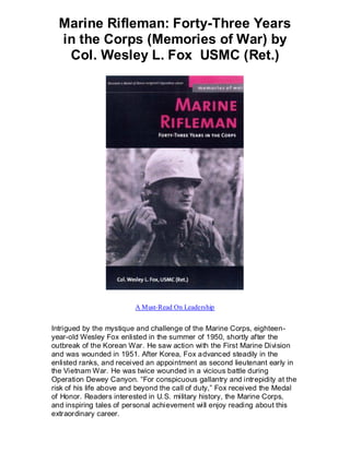 Marine Rifleman: Forty-Three Years
  in the Corps (Memories of War) by
   Col. Wesley L. Fox USMC (Ret.)




                         A Must-Read On Leadership


Intrigued by the mystique and challenge of the Marine Corps, eighteen-
year-old Wesley Fox enlisted in the summer of 1950, shortly after the
outbreak of the Korean War. He saw action with the First Marine Division
and was wounded in 1951. After Korea, Fox advanced steadily in the
enlisted ranks, and received an appointment as second lieutenant early in
the Vietnam War. He was twice wounded in a vicious battle during
Operation Dewey Canyon. “For conspicuous gallantry and intrepidity at the
risk of his life above and beyond the call of duty,” Fox received the Medal
of Honor. Readers interested in U.S. military history, the Marine Corps,
and inspiring tales of personal achievement will enjoy reading about this
extraordinary career.
 