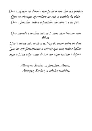 Que ninguem vá dormir sem pedir o sem dar seu perdão
 Que as crianças aprendam no colo o sentido da vida
 Que a família celebre a partilha do abraço e do pão.

 Que marido e mulher não se traiam nem traiam seus
                        filhos
Que o ciume não mate a certeza do amor entre os dois
Que no seu firmamento a estrela que tem maior brilho
Seja a firme esperança de um céu aqui mesmo e depois.

        Abençoa, Senhor as familias. Amen.
        Abençoa, Senhor, a minha também.
 