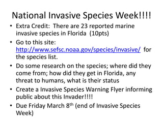 National Invasive Species Week!!!!
• Extra Credit: There are 23 reported marine
  invasive species in Florida (10pts)
• Go to this site:
  http://www.sefsc.noaa.gov/species/invasive/ for
  the species list.
• Do some research on the species; where did they
  come from; how did they get in Florida, any
  threat to humans, what is their status
• Create a Invasive Species Warning Flyer informing
  public about this Invader!!!!
• Due Friday March 8th (end of Invasive Species
  Week)
 