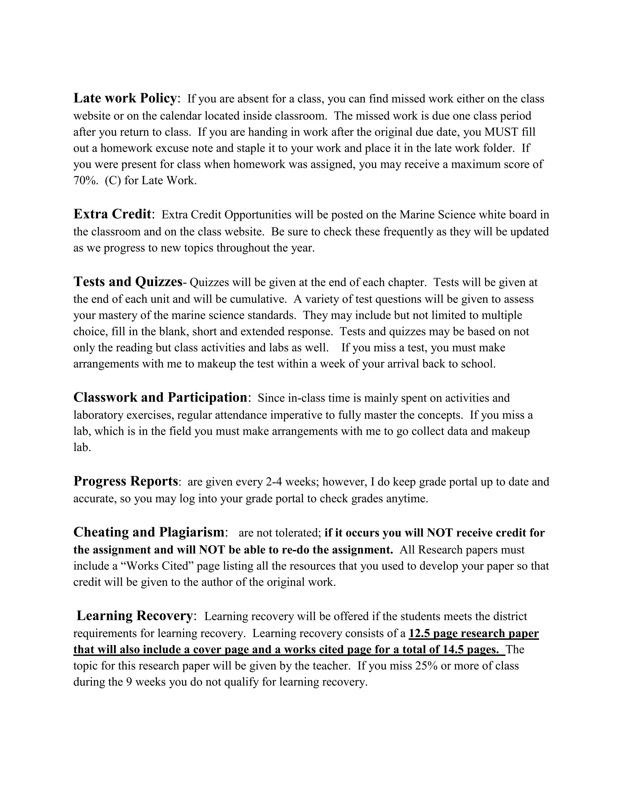 Late work Policy: If you are absent for a class, you can find missed work either on the class
website or on the calendar located inside classroom. The missed work is due one class period
after you return to class. If you are handing in work after the original due date, you MUST fill
out a homework excuse note and staple it to your work and place it in the late work folder. If
you were present for class when homework was assigned, you may receive a maximum score of
70%. (C) for Late Work.

Extra Credit: Extra Credit Opportunities will be posted on the Marine Science white board in
the classroom and on the class website. Be sure to check these frequently as they will be updated
as we progress to new topics throughout the year.

Tests and Quizzes- Quizzes will be given at the end of each chapter. Tests will be given at
the end of each unit and will be cumulative. A variety of test questions will be given to assess
your mastery of the marine science standards. They may include but not limited to multiple
choice, fill in the blank, short and extended response. Tests and quizzes may be based on not
only the reading but class activities and labs as well. If you miss a test, you must make
arrangements with me to makeup the test within a week of your arrival back to school.

Classwork and Participation: Since in-class time is mainly spent on activities and
laboratory exercises, regular attendance imperative to fully master the concepts. If you miss a
lab, which is in the field you must make arrangements with me to go collect data and makeup
lab.

Progress Reports: are given every 2-4 weeks; however, I do keep grade portal up to date and
accurate, so you may log into your grade portal to check grades anytime.

Cheating and Plagiarism: are not tolerated; if it occurs you will NOT receive credit for
the assignment and will NOT be able to re-do the assignment. All Research papers must
include a “Works Cited” page listing all the resources that you used to develop your paper so that
credit will be given to the author of the original work.

Learning Recovery: Learning recovery will be offered if the students meets the district
requirements for learning recovery. Learning recovery consists of a 12.5 page research paper
that will also include a cover page and a works cited page for a total of 14.5 pages. The
topic for this research paper will be given by the teacher. If you miss 25% or more of class
during the 9 weeks you do not qualify for learning recovery.
 