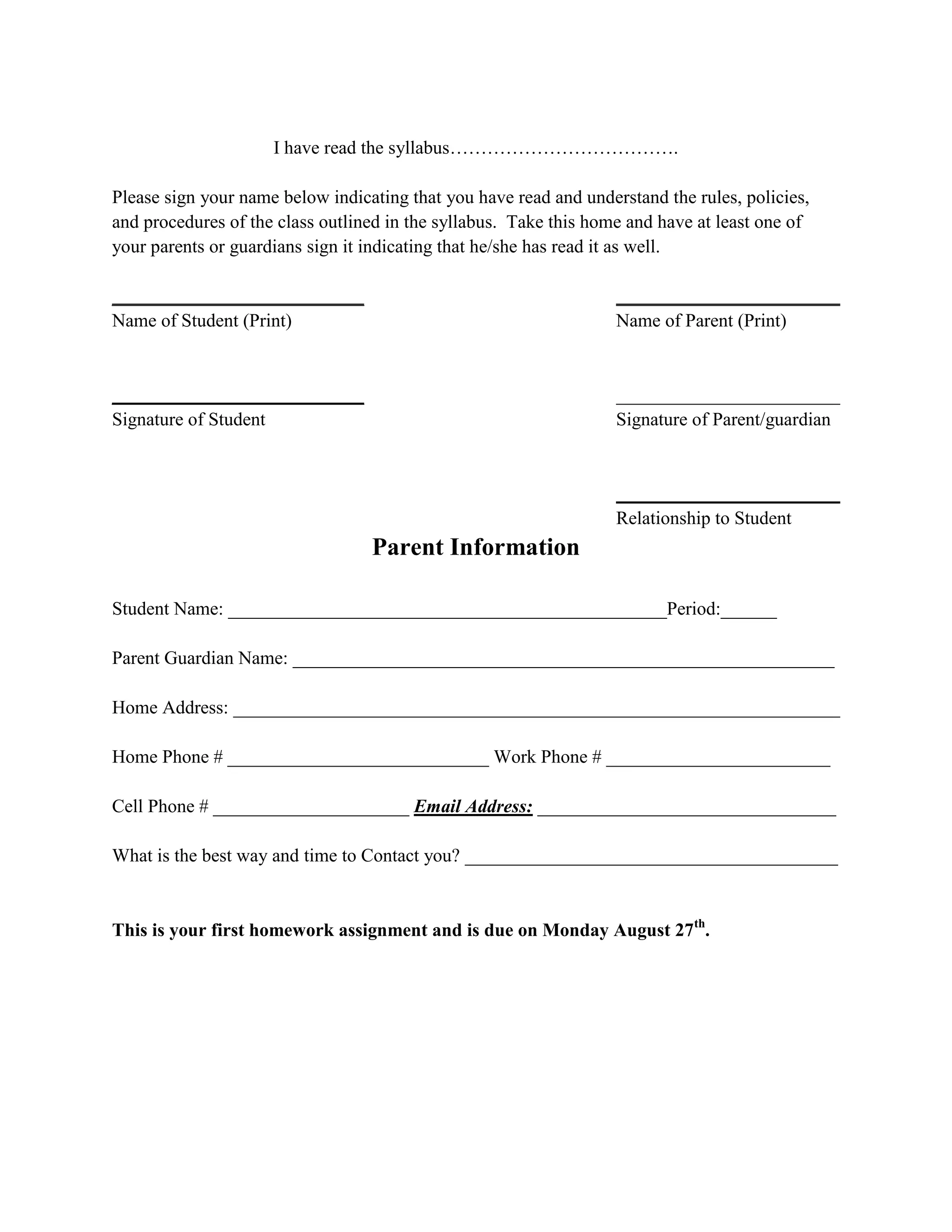 I have read the syllabus……………………………….

Please sign your name below indicating that you have read and understand the rules, policies,
and procedures of the class outlined in the syllabus. Take this home and have at least one of
your parents or guardians sign it indicating that he/she has read it as well.

___________________________                                        ________________________
Name of Student (Print)                                            Name of Parent (Print)


___________________________                                        ________________________
Signature of Student                                               Signature of Parent/guardian


                                                                   ________________________
                                                                   Relationship to Student
                                  Parent Information

Student Name: _______________________________________________Period:______

Parent Guardian Name: __________________________________________________________

Home Address: _________________________________________________________________

Home Phone # ____________________________ Work Phone # ________________________

Cell Phone # _____________________ Email Address: ________________________________

What is the best way and time to Contact you? ________________________________________


This is your first homework assignment and is due on Monday August 27th.
 