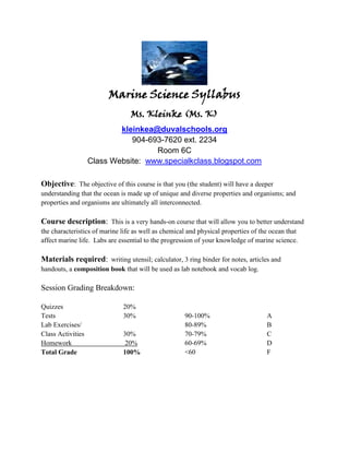 Marine Science Syllabus
                                 Ms. Kleinke (Ms. K)
                           kleinkea@duvalschools.org
                              904-693-7620 ext. 2234
                                    Room 6C
                   Class Website: www.specialkclass.blogspot.com

Objective: The objective of this course is that you (the student) will have a deeper
understanding that the ocean is made up of unique and diverse properties and organisms; and
properties and organisms are ultimately all interconnected.

Course description: This is a very hands-on course that will allow you to better understand
the characteristics of marine life as well as chemical and physical properties of the ocean that
affect marine life. Labs are essential to the progression of your knowledge of marine science.

Materials required: writing utensil; calculator, 3 ring binder for notes, articles and
handouts, a composition book that will be used as lab notebook and vocab log.

Session Grading Breakdown:

Quizzes                       20%
Tests                         30%                    90-100%                        A
Lab Exercises/                                       80-89%                         B
Class Activities              30%                    70-79%                         C
Homework                       20%                   60-69%                         D
Total Grade                   100%                   <60                            F
 
