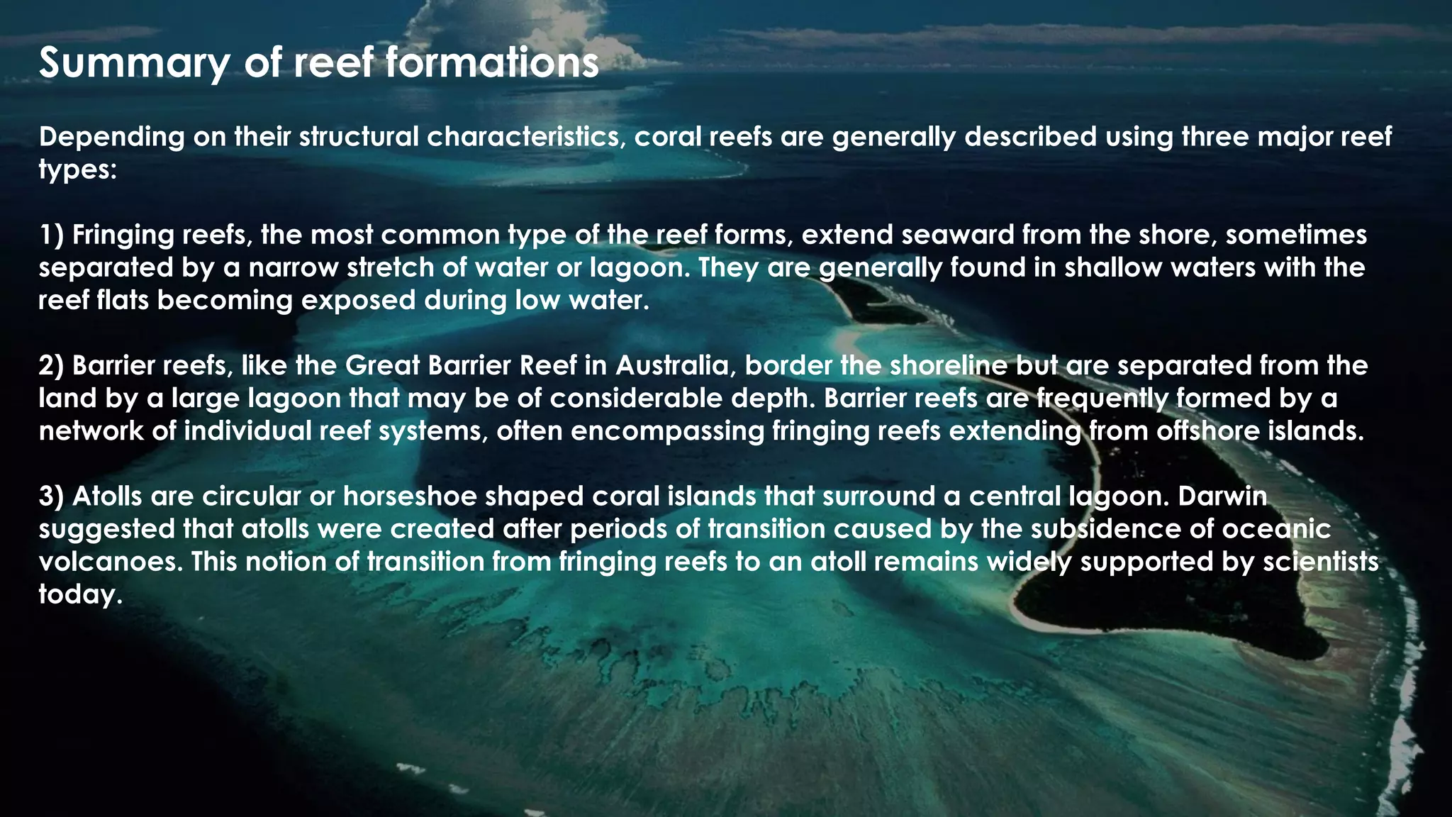 Summary of reef formations
Depending on their structural characteristics, coral reefs are generally described using three major reef
types:
1) Fringing reefs, the most common type of the reef forms, extend seaward from the shore, sometimes
separated by a narrow stretch of water or lagoon. They are generally found in shallow waters with the
reef flats becoming exposed during low water.
2) Barrier reefs, like the Great Barrier Reef in Australia, border the shoreline but are separated from the
land by a large lagoon that may be of considerable depth. Barrier reefs are frequently formed by a
network of individual reef systems, often encompassing fringing reefs extending from offshore islands.
3) Atolls are circular or horseshoe shaped coral islands that surround a central lagoon. Darwin
suggested that atolls were created after periods of transition caused by the subsidence of oceanic
volcanoes. This notion of transition from fringing reefs to an atoll remains widely supported by scientists
today.
 