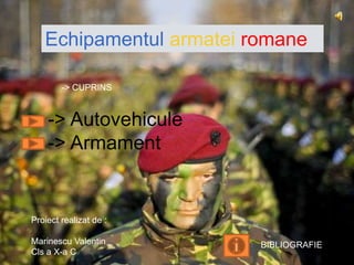 Echipamentul armatei romane

        -> CUPRINS



    -> Autovehicule
    -> Armament


Proiect realizat de :

Marinescu Valentin       BIBLIOGRAFIE
Cls a X-a C
 