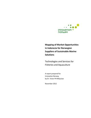 Mapping of Market Opportunities
in Indonesia for Norwegian
Suppliers of Sustainable Marine
Solutions

Technologies and Services for
Fisheries and Aquaculture


A report prepared for
Innovation Norway
by Dr. Victor PH Nikijuluw

November 2012




1
 