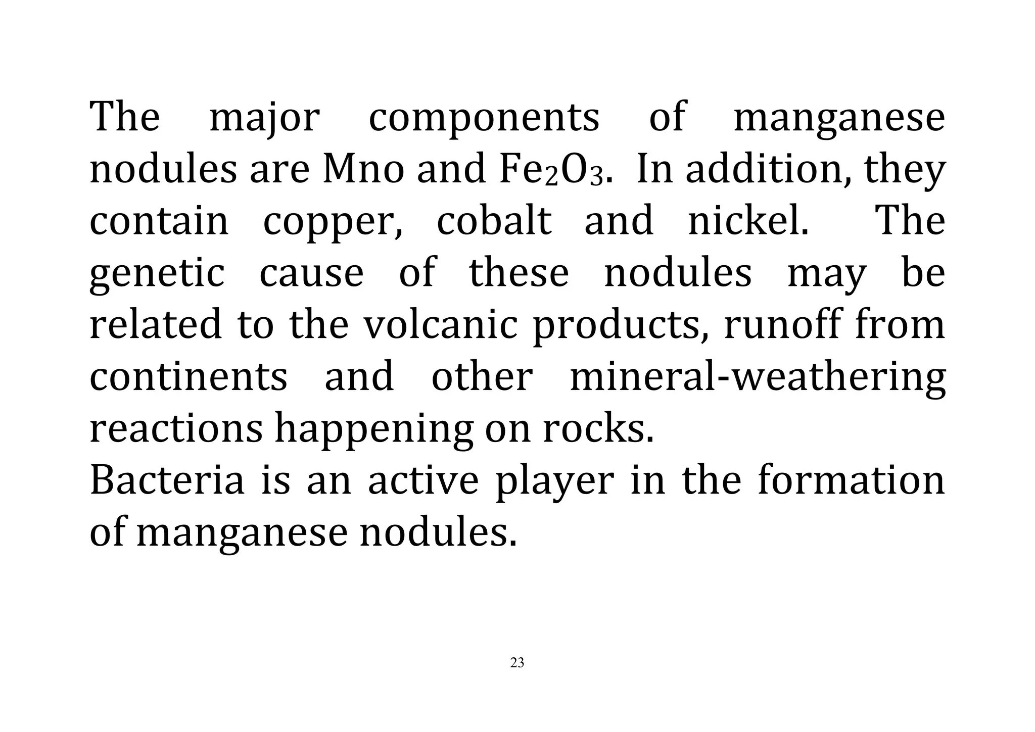 23
The major components of manganese
nodules are Mno and Fe2O3. In addition, they
contain copper, cobalt and nickel. The
genetic cause of these nodules may be
related to the volcanic products, runoff from
continents and other mineral-weathering
reactions happening on rocks.
Bacteria is an active player in the formation
of manganese nodules.
 