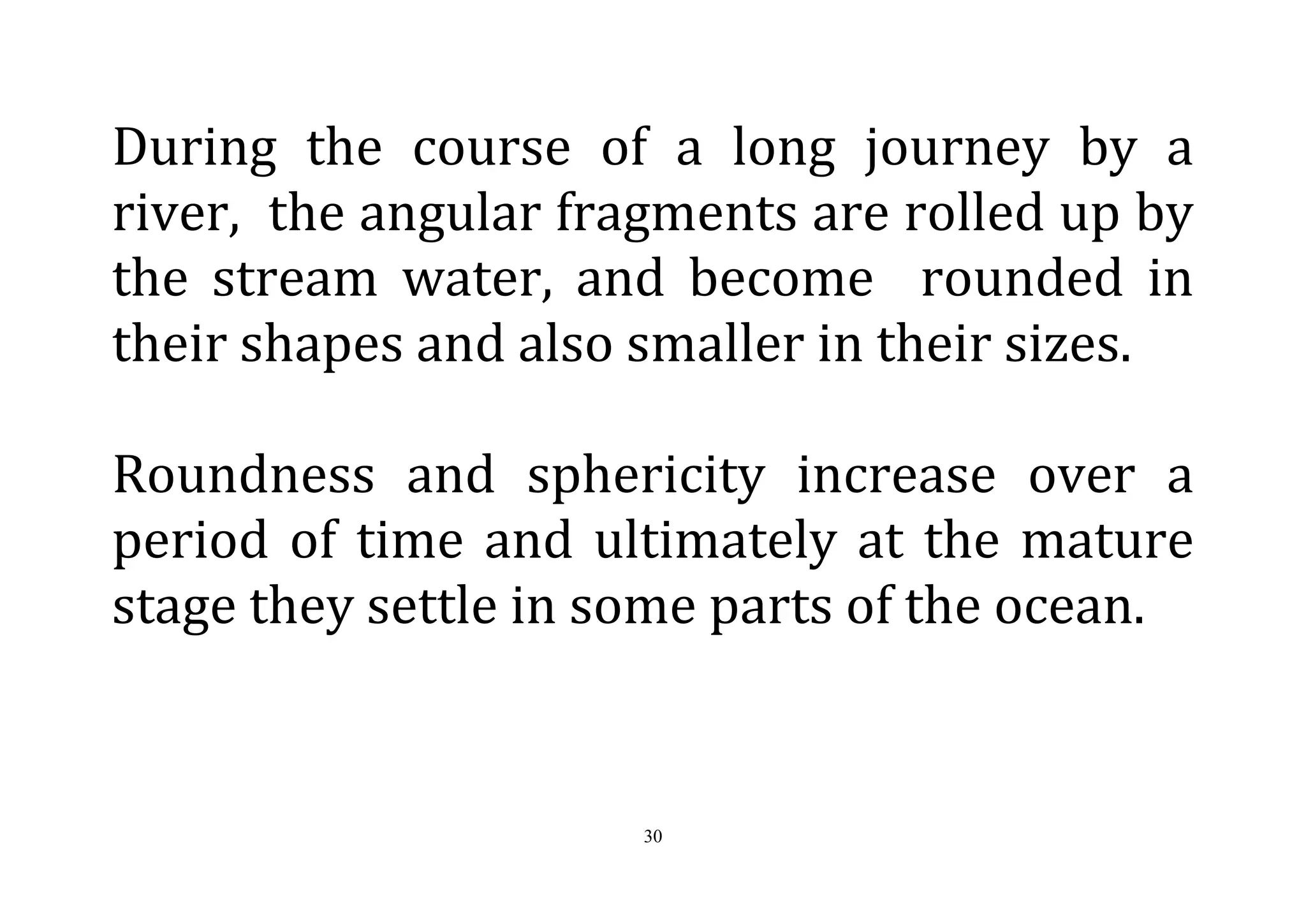 30
During the course of a long journey by a
river, the angular fragments are rolled up by
the stream water, and become rounded in
their shapes and also smaller in their sizes.
Roundness and sphericity increase over a
period of time and ultimately at the mature
stage they settle in some parts of the ocean.
 