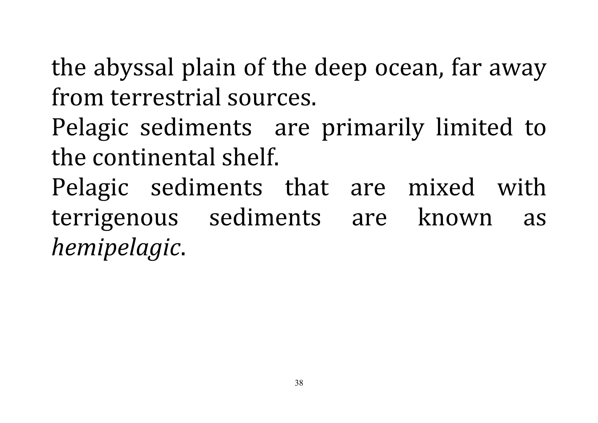 38
the abyssal plain of the deep ocean, far away
from terrestrial sources.
Pelagic sediments are primarily limited to
the continental shelf.
Pelagic sediments that are mixed with
terrigenous sediments are known as
hemipelagic.
 