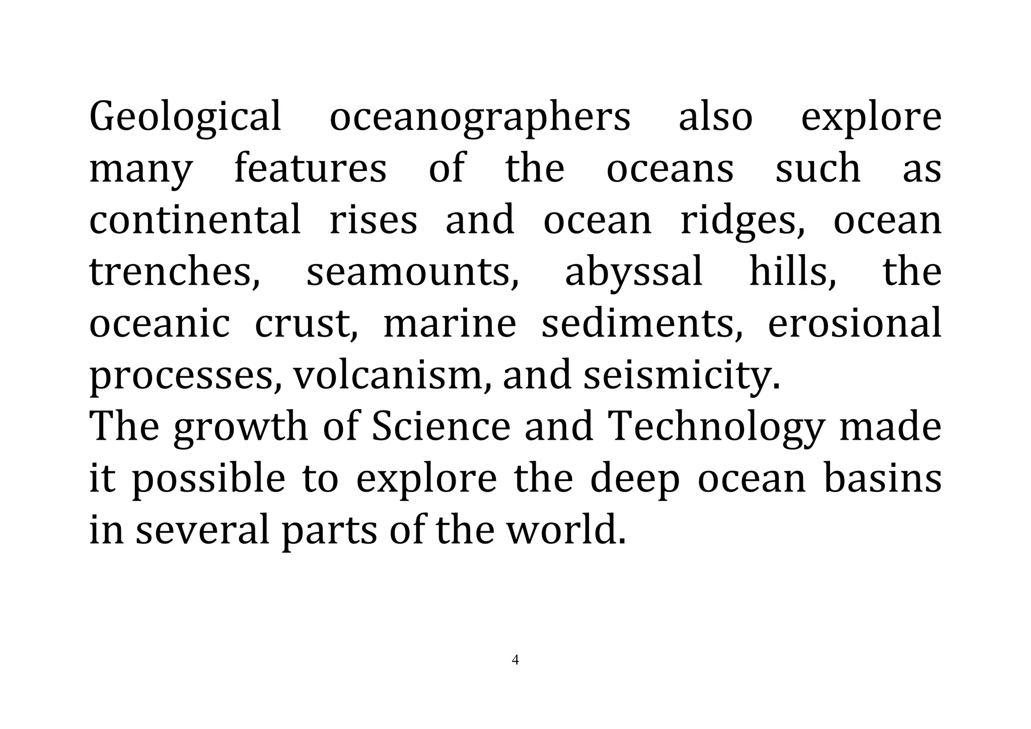 4
Geological oceanographers also explore
many features of the oceans such as
continental rises and ocean ridges, ocean
trenches, seamounts, abyssal hills, the
oceanic crust, marine sediments, erosional
processes, volcanism, and seismicity.
The growth of Science and Technology made
it possible to explore the deep ocean basins
in several parts of the world.
 