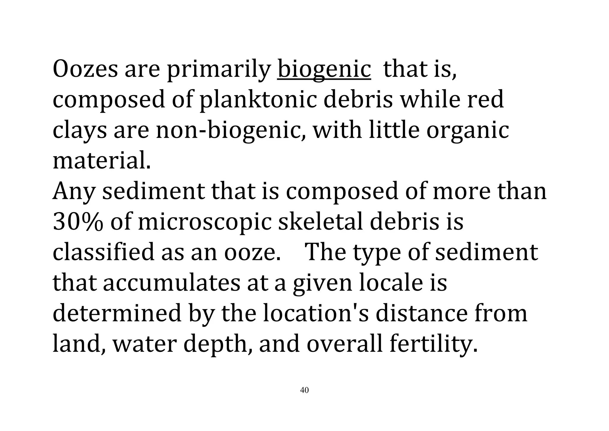 40
Oozes are primarily biogenic that is,
composed of planktonic debris while red
clays are non-biogenic, with little organic
material.
Any sediment that is composed of more than
30% of microscopic skeletal debris is
classified as an ooze. The type of sediment
that accumulates at a given locale is
determined by the location's distance from
land, water depth, and overall fertility.
 