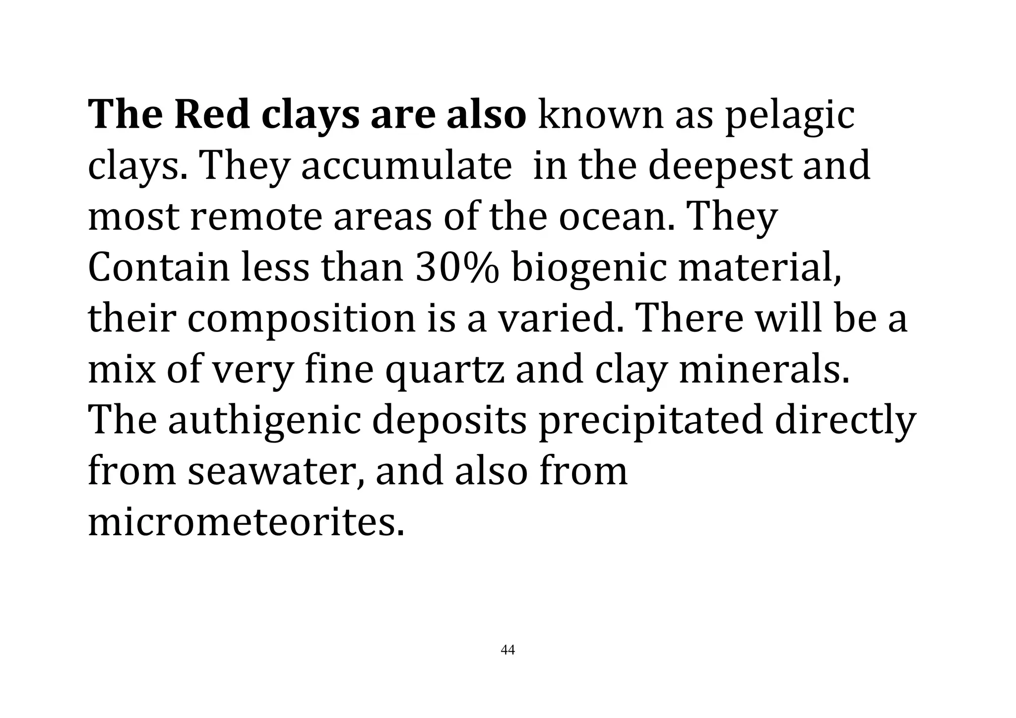 44
The Red clays are also known as pelagic
clays. They accumulate in the deepest and
most remote areas of the ocean. They
Contain less than 30% biogenic material,
their composition is a varied. There will be a
mix of very fine quartz and clay minerals.
The authigenic deposits precipitated directly
from seawater, and also from
micrometeorites.
 