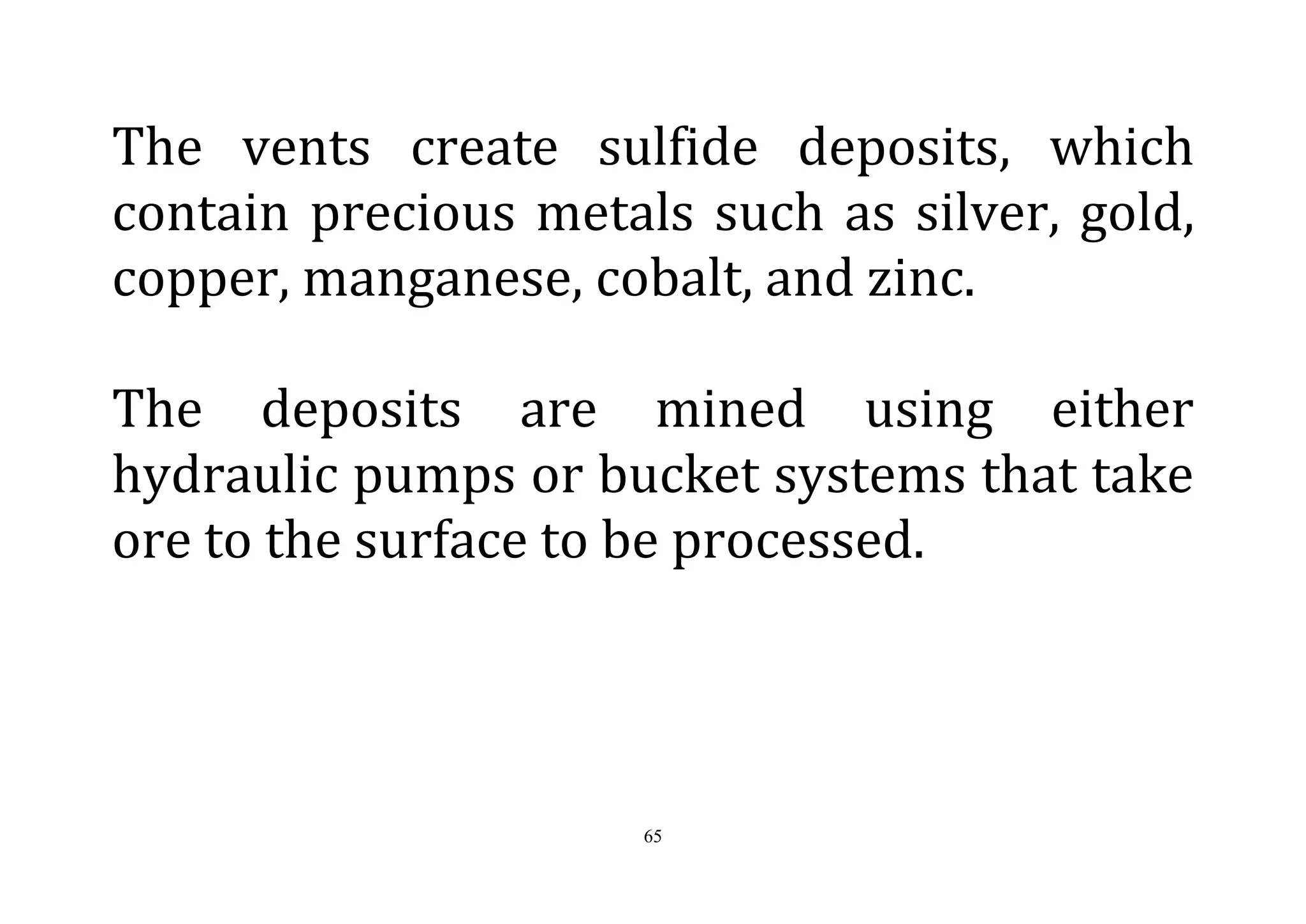 65
The vents create sulfide deposits, which
contain precious metals such as silver, gold,
copper, manganese, cobalt, and zinc.
The deposits are mined using either
hydraulic pumps or bucket systems that take
ore to the surface to be processed.
 
