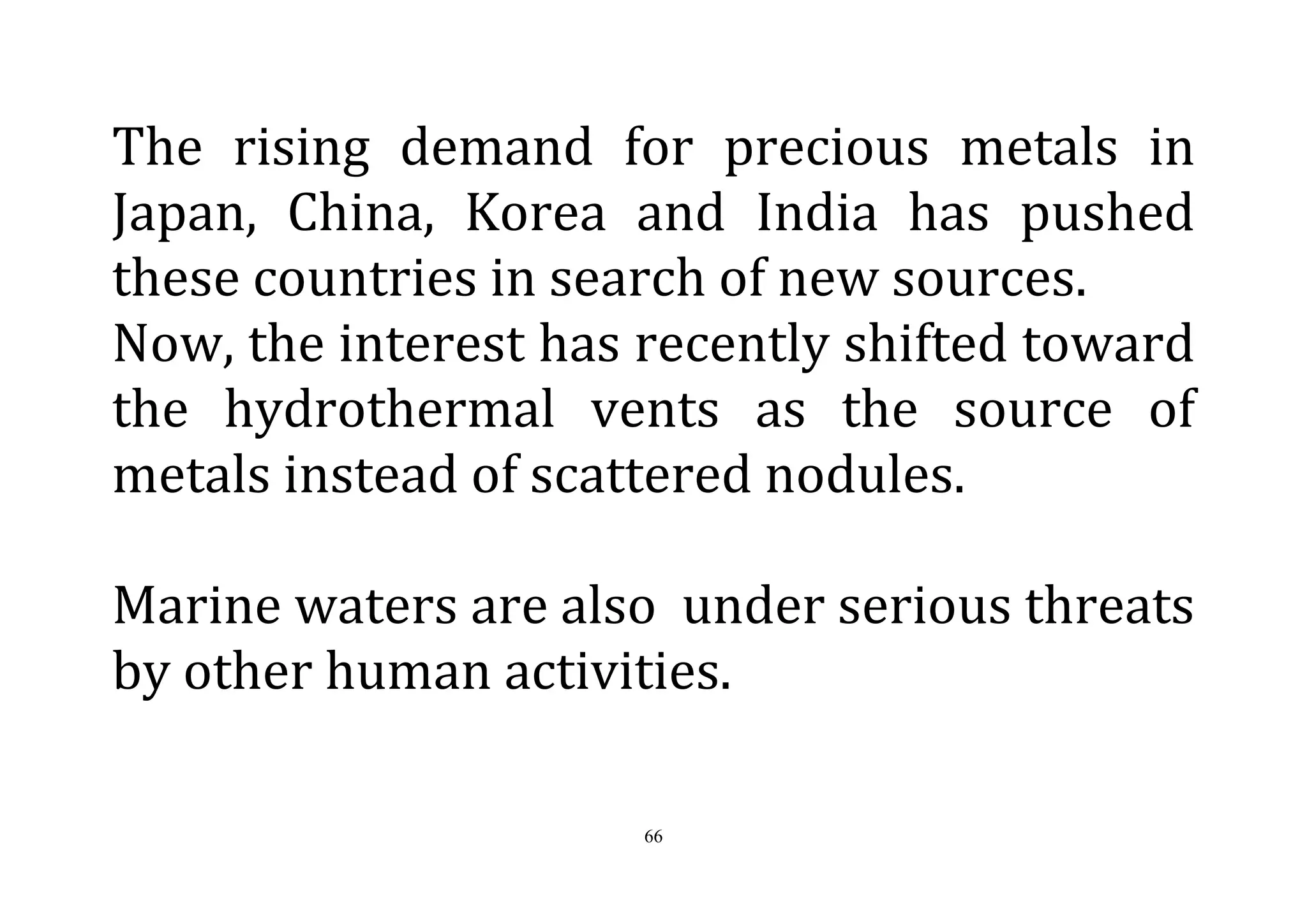 66
The rising demand for precious metals in
Japan, China, Korea and India has pushed
these countries in search of new sources.
Now, the interest has recently shifted toward
the hydrothermal vents as the source of
metals instead of scattered nodules.
Marine waters are also under serious threats
by other human activities.
 