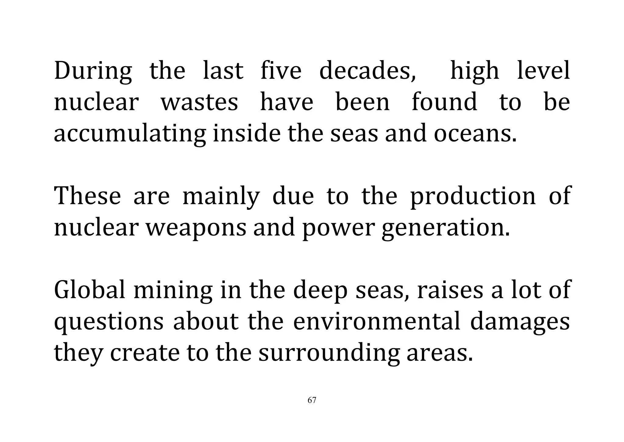 67
During the last five decades, high level
nuclear wastes have been found to be
accumulating inside the seas and oceans.
These are mainly due to the production of
nuclear weapons and power generation.
Global mining in the deep seas, raises a lot of
questions about the environmental damages
they create to the surrounding areas.
 