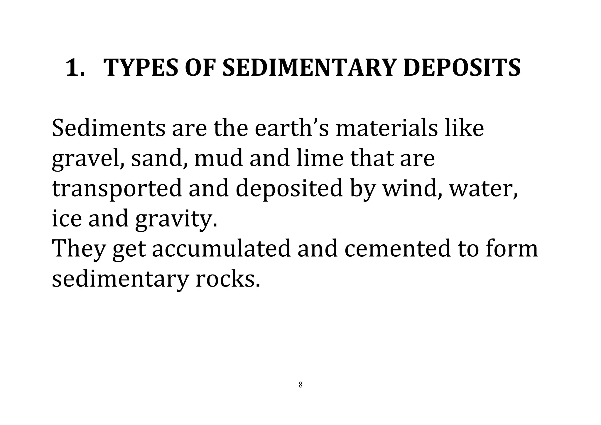 8
1. TYPES OF SEDIMENTARY DEPOSITS
Sediments are the earth’s materials like
gravel, sand, mud and lime that are
transported and deposited by wind, water,
ice and gravity.
They get accumulated and cemented to form
sedimentary rocks.
 