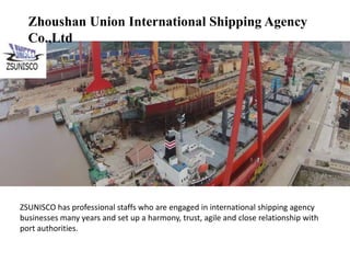 Zhoushan Union International Shipping Agency
Co.,Ltd
ZSUNISCO has professional staffs who are engaged in international shipping agency
businesses many years and set up a harmony, trust, agile and close relationship with
port authorities.
 