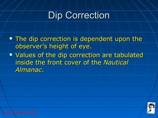 Grunt Productions 2005
Dip CorrectionDip Correction
 The dip correction is dependent upon theThe dip correction is dependent upon the
observer’s height of eye.observer’s height of eye.
 Values of the dip correction are tabulatedValues of the dip correction are tabulated
inside the front cover of theinside the front cover of the NauticalNautical
AlmanacAlmanac..
 