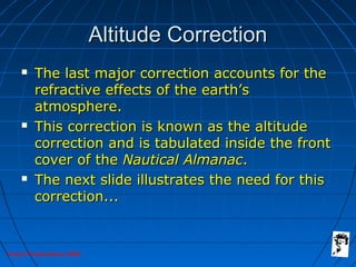 Grunt Productions 2005
Altitude CorrectionAltitude Correction
 The last major correction accounts for theThe last major correction accounts for the
refractive effects of the earth’srefractive effects of the earth’s
atmosphere.atmosphere.
 This correction is known as the altitudeThis correction is known as the altitude
correction and is tabulated inside the frontcorrection and is tabulated inside the front
cover of thecover of the Nautical AlmanacNautical Almanac..
 The next slide illustrates the need for thisThe next slide illustrates the need for this
correction...correction...
 