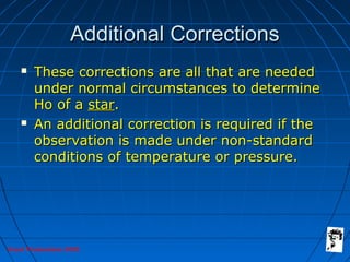 Grunt Productions 2005
Additional CorrectionsAdditional Corrections
 These corrections are all that are neededThese corrections are all that are needed
under normal circumstances to determineunder normal circumstances to determine
Ho of aHo of a starstar..
 An additional correction is required if theAn additional correction is required if the
observation is made under non-standardobservation is made under non-standard
conditions of temperature or pressure.conditions of temperature or pressure.
 