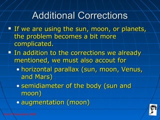 Grunt Productions 2005
Additional CorrectionsAdditional Corrections
 If we are using the sun, moon, or planets,If we are using the sun, moon, or planets,
the problem becomes a bit morethe problem becomes a bit more
complicated.complicated.
 In addition to the corrections we alreadyIn addition to the corrections we already
mentioned, we must also accout formentioned, we must also accout for
• horizontal parallax (sun, moon, Venus,horizontal parallax (sun, moon, Venus,
and Mars)and Mars)
• semidiameter of the body (sun andsemidiameter of the body (sun and
moon)moon)
• augmentation (moon)augmentation (moon)
 