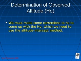 Grunt Productions 2005
Determination of ObservedDetermination of Observed
Altitude (Ho)Altitude (Ho)
 We must make some corrections to hs toWe must make some corrections to hs to
come up with the Ho, which we need tocome up with the Ho, which we need to
use the altitude-intercept method.use the altitude-intercept method.
 
