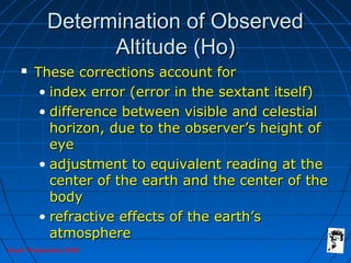 Grunt Productions 2005
Determination of ObservedDetermination of Observed
Altitude (Ho)Altitude (Ho)
 These corrections account forThese corrections account for
• index error (error in the sextant itself)index error (error in the sextant itself)
• difference between visible and celestialdifference between visible and celestial
horizon, due to the observer’s height ofhorizon, due to the observer’s height of
eyeeye
• adjustment to equivalent reading at theadjustment to equivalent reading at the
center of the earth and the center of thecenter of the earth and the center of the
bodybody
• refractive effects of the earth’srefractive effects of the earth’s
atmosphereatmosphere
 