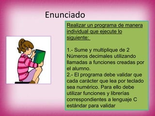 Enunciado
Realizar un programa de manera
individual que ejecute lo
siguiente:
1.- Sume y multiplique de 2
Números decimales utilizando
llamadas a funciones creadas por
el alumno.
2.- El programa debe validar que
cada carácter que lea por teclado
sea numérico. Para ello debe
utilizar funciones y librerías
correspondientes a lenguaje C
estándar para validar
 