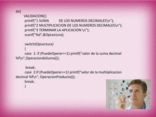 do{
VALIDACION();
printf("1 SUMA DE LOS NUMEROS DECIMALESn");
printf("2 MULTIPLICACION DE LOS NUMEROS DECIMALESn");
printf("3 TERMINAR LA APLICACION n");
scanf("%d",&OpLectura);
switch(OpLectura)
{
case 1: if (PuedeOperar==1) printf("valor de la suma decimal
%fn",OperaciondeSuma());
break;
case 2:if (PuedeOperar==1) printf("valor de la multiiplicacion
decimal %fn", OperacionProducto());
break;
}
 