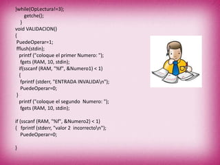 }while(OpLectura!=3);
getche();
}
void VALIDACION()
{
PuedeOperar=1;
fflush(stdin);
printf ("coloque el primer Numero: ");
fgets (RAM, 10, stdin);
if(sscanf (RAM, "%f", &Numero1) < 1)
{
fprintf (stderr, "ENTRADA INVALIDAn");
PuedeOperar=0;
}
printf ("coloque el segundo Numero: ");
fgets (RAM, 10, stdin);
if (sscanf (RAM, "%f", &Numero2) < 1)
{ fprintf (stderr, "valor 2 incorrecton");
PuedeOperar=0;
}
 