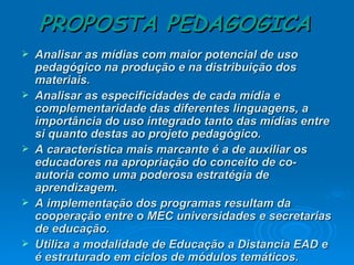 PROPOSTA PEDAGOGICA Analisar as mídias com maior potencial de uso pedagógico na produção e na distribuição dos materiais. Analisar as especificidades de cada mídia e complementaridade das diferentes linguagens, a importância do uso integrado tanto das mídias entre si quanto destas ao projeto pedagógico. A característica mais marcante é a de auxiliar os educadores na apropriação do conceito de co-autoria como uma poderosa estratégia de aprendizagem. A implementação dos programas resultam da cooperação entre o MEC universidades e secretarias de educação. Utiliza a modalidade de Educação a Distancia EAD e é estruturado em ciclos de módulos temáticos. 