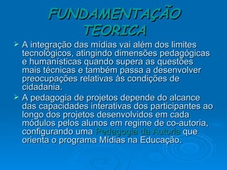 FUNDAMENTAÇÃO TEORICA A integração das mídias vai além dos limites tecnológicos, atingindo dimensões pedagógicas e humanísticas quando supera as questões mais técnicas e também passa a desenvolver preocupações relativas às condições de cidadania. A pedagogia de projetos depende do alcance das capacidades interativas dos participantes ao longo dos projetos desenvolvidos em cada módulos pelos alunos em regime de co-autoria, configurando uma  Pedagogia da Autoria  que orienta o programa Mídias na Educação.  