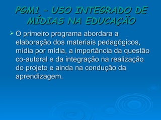 PGM1 – USO INTEGRADO DE MÍDIAS NA EDUCAÇÃO O primeiro programa abordara a elaboração dos materiais pedagógicos, mídia por mídia, a importância da questão co-autoral e da integração na realização do projeto e ainda na condução da aprendizagem.  
