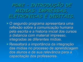 PGM2 – INTRODUÇÃO DE MIDIAS: IMPRESSAS, ELETRONICAS E DIGITAIS. O segundo programa apresentara uma reflexão sobre a comunicação humana pela escrita e a historia inicial dos cursos a distancia com material impresso, integradas as diferentes mídias. Ressaltará a importância da integração das mídias no processo de aprendizagem dos alunos e de sua relevância para a capacitação dos professores. 