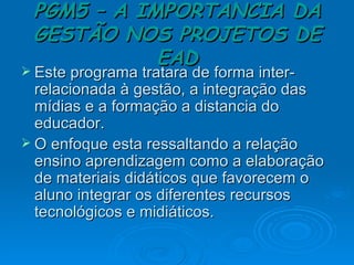 PGM5 – A IMPORTANCIA DA GESTÃO NOS PROJETOS DE EAD Este programa tratara de forma inter-relacionada à gestão, a integração das mídias e a formação a distancia do educador. O enfoque esta ressaltando a relação ensino aprendizagem como a elaboração de materiais didáticos que favorecem o aluno integrar os diferentes recursos tecnológicos e midiáticos. 