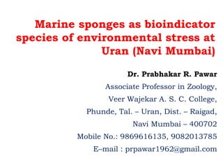 Marine sponges as bioindicator
species of environmental stress at
Uran (Navi Mumbai)
Dr. Prabhakar R. Pawar
Associate Professor in Zoology,
Veer Wajekar A. S. C. College,
Phunde, Tal. – Uran, Dist. – Raigad,
Navi Mumbai – 400702
Mobile No.: 9869616135, 9082013785
E–mail : prpawar1962@gmail.com
 