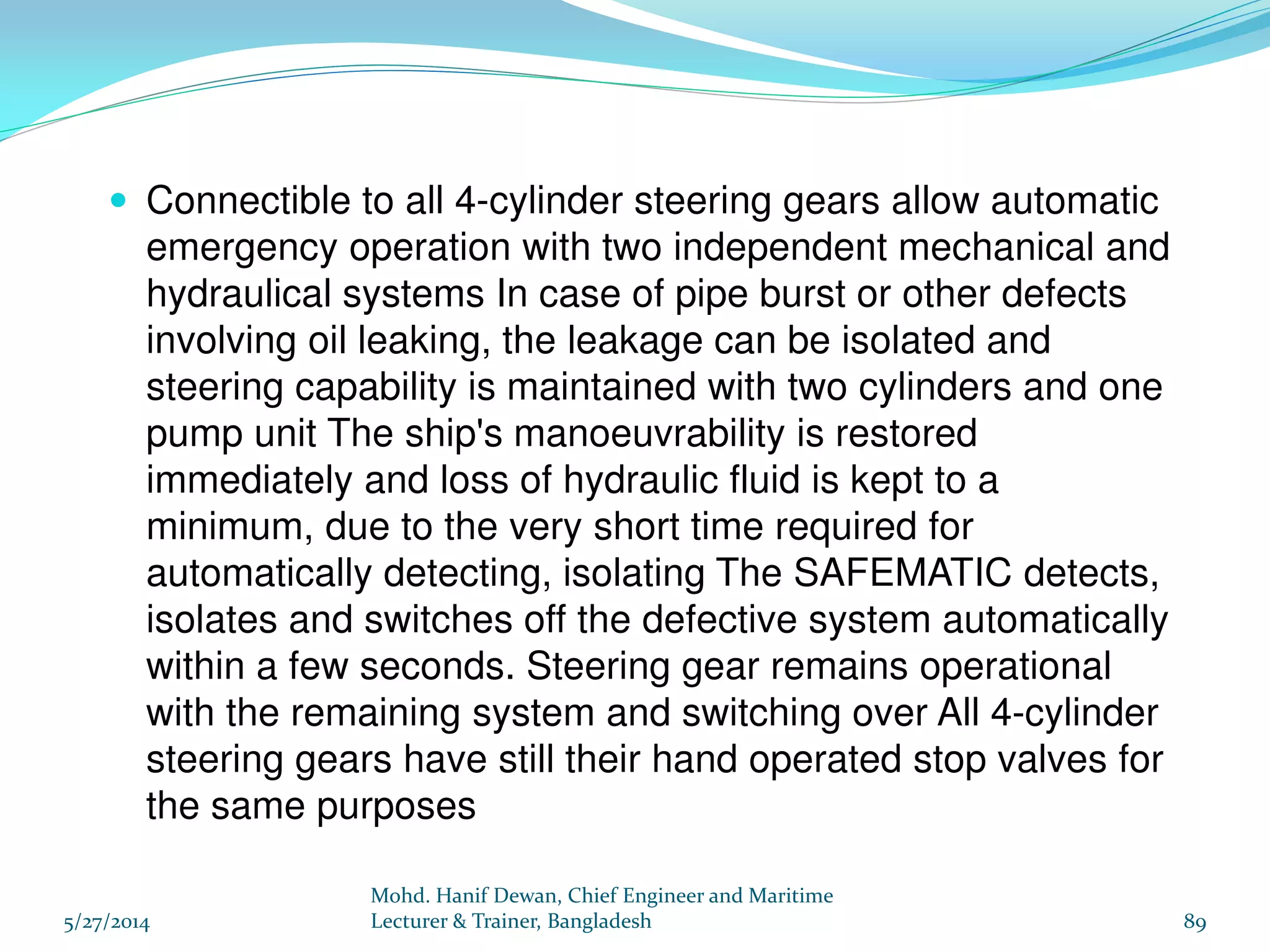 Relief Arrangement: 
Shock Relief Valve: Each cylinder is provided with a shock relief 
valve. In bad weather condition, shock loading on rudder is relieved 
through the shock relief valve. Shock relief valve can handle smaller 
volume and opens at 15 ~ 20% more than normal working pressure. 
By-pass Valve: Each pair of cylinder is provided with a double 
acting by-pass valve, which acts as a by-pass valve in open position 
and acts as a isolating valve in closed position. The by-pass valve 
can handle larger volume and opens at 30 ~ 40% more than normal 
working pressure. 
Line Relief Valve: The line relief valve takes care of any excessive 
pressure in the line created by overrunning of the pump or 
accidentally shutting off the cylinder isolating valve. The line relief 
valve is situated in the valve block of the hydraulic pump and 
communicates the two main hydraulic lines. Line relief valve usually 
opens at 40 ~ 50% more than normal working pressure. 
11/11/2014 
Mohd. Hanif Dewan, Chief Engineer and 
Maritime Lecturer & Trainer, Bangladesh 
89 
 