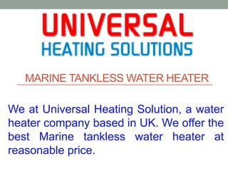 MARINE TANKLESS WATER HEATER
We at Universal Heating Solution, a water
heater company based in UK. We offer the
best Marine tankless water heater at
reasonable price.
 