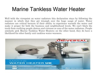 Marine Tankless Water Heater
Well with the viewpoint on water radiators this declaration stays by following the
manner in which that they got triumph over the huge usage of water. Water
radiators are critical because of their ability to experience warmth the water and
make it proper for both the business and neighborhood levels. We can't block the
truth from verifying people choices and virtuoso or cons of the water radiators. People
similarly pick Marine Tankless Water Heaters; on the other hand, they do have a
likelihood for other family unit tankless water warmers.
 