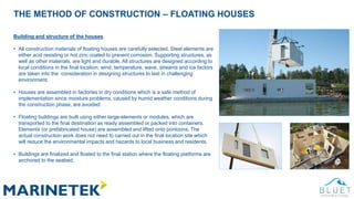THE METHOD OF CONSTRUCTION – FLOATING HOUSES
Building and structure of the houses
• All construction materials of floating houses are carefully selected. Steel elements are
either acid resisting or hot zinc coated to prevent corrosion. Supporting structures, as
well as other materials, are light and durable. All structures are designed according to
local conditions in the final location: wind, temperature, wave, streams and ice factors
are taken into the consideration in designing structures to last in challenging
environment.
• Houses are assembled in factories in dry conditions which is a safe method of
implementation since moisture problems, caused by humid weather conditions during
the construction phase, are avoided
• Floating buildings are built using either large-elements or modules, which are
transported to the final destination as ready assembled or packed into containers.
Elements (or prefabricated house) are assembled and lifted onto pontoons. The
actual construction work does not need to carried out in the final location site which
will reduce the environmental impacts and hazards to local business and residents.
• Buildings are finalized and floated to the final station where the floating platforms are
anchored to the seabed.
 