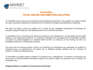 CosmoRes TOTAL ONLINE DISTRIBUTION SOLUTION Το CosmoRes είναι ένα νέο και πρωτοποριακό σύστημα διαχείρισης κρατήσεων. Ένα εργαλείο που παρέχει ευελιξία και υψηλή τεχνολογία παράλληλα με τεχνογνωσία για τις ανάγκες της σύγχρονης ξενοδοχειακής επιχείρησης.  Μία λύση που οδηγεί τη δική σας μονάδα στον 21 αιώνα και σας προσφέρει ανταγωνιστικό πλεονέκτημα και εγγυημένα αυξημένα έσοδα που σας παρέχονται μέσα από ένα σύνολο υπηρεσιών. Το CosmoRes είναι το αποτέλεσμα μίας δεκαετούς εργασίας και ένα πρόγραμμα σε συνεχή εξέλιξη από μία ομάδα ανθρώπων που ασχολούνται ενεργά με τον τουρισμό. Η τεχνολογία που έχει εφαρμοστεί στο CosmoRes επιτρέπει την άμεση και εύκολη διαχείριση των καναλιών GDS και IDS, του συτήματος on line booking του ίδιου του ξενοδοχείου καθώς και τις τηλεφωνικές κρατήσεις.  Έτσι μέσα από ένα σύστημα μπορείτε να δείτε την τοποθέτηση του ξενοδοχείου σας τιμολογιακά, να κινηθείτε με ισσοροπία τιμών, να εκμεταλλευτείτε στο μέγιστο όλα τα διαθέσιμα κανάλια πωλήσεων και κατ’ επέκταση να αυξήσετε τα έσοδα της επιχείρησής σας.  Το CosmoRes σας βοηθά ενεργά να αυξήσετε τις κρατήσεις σας, να διαχειριστείτε το inventory των δωματίων σας και να έχετε τα καλύτερα δυνατά αποτελέσματα αλλά και τον απόλυτο έλεγχο των κρατήσεων και των εσόδων του ξενοδοχείου σας.  Διαφοροποιηθείτε και κερδίστε ανταγωνιστικό πλεονέκτημα! 