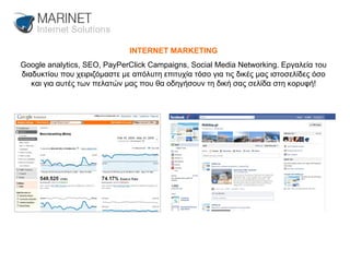 INTERNET MARKETING Google analytics, SEO, PayPerClick Campaigns, Social Media Networking. Εργαλεία του διαδυκτίου που χειριζόμαστε με απόλυτη επιτυχία τόσο για τις δικές μας ιστοσελίδες όσο και για αυτές των πελατών μας που θα οδηγήσουν τη δική σας σελίδα στη κορυφή! 