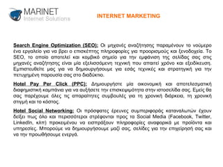 Search Engine Optimization (SEO):  Οι μηχανές αναζήτησης παραμένουν το νούμερο ένα εργαλείο για να βρει ο επισκέπτης πληροφορίες για προορισμούς και ξενοδοχεία. Το SEO, το οποίο αποτελεί και κομβικό σημείο για την εμφάνιση της σελίδας σας στις μηχανές αναζήτησης είναι μία εξελισσόμενη τεχνική που απαιτεί χρόνο και εξειδίκευση. Εμπιστευθείτε μας για να δημιουργήσουμε για εσάς τεχνικές και στρατηγική για την πετυχημένη παρουσία σας στο διαδύκτιο. Hotel Pay Per Click (PPC):  Δημιουργήστε μία οικονομική και αποτελεσματική διαφημιστική καμπάνια για να αυξήσετε την επισκεψιμότητα στην ιστοσελίδα σας. Εμείς θα σας παρέχουμε όλες τις απαραίτητες συμβουλές για τη χρονική διάρκεια, τη χρονική στιγμή και το κόστος. Hotel Social Networking:  Οι πρόσφατες έρευνες συμπεριφοράς καταναλωτών έχουν δείξει πως όλο και περισσότεροι στρέφονται προς τα Social Media (Facebook, Twitter, LinkedIn, κλπ) προκειμένου να εισπράξουν πληροφορίες αναφορικά με προϊόντα και υπηρεσίες. Μπορούμε να δημιουργήσουμε μαζί σας, σελίδες για την επιχείρησή σας και να την προωθήσουμε ενεργά. INTERNET MARKETING 