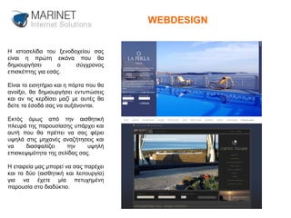 WEBDESIGN Η ιστοσελίδα του ξενοδοχείου σας είναι η πρώτη εικόνα που θα δημιουργήσει ο σύγχρονος επισκέπτης για εσάς.  Είναι το εισητήριο και η πόρτα που θα ανοίξει, θα δημιουργήσει εντυπώσεις και αν τις κερδίσει μαζί με αυτές θα δείτε τα έσοδά σας να αυξάνονται.  Εκτός όμως από την αισθητική πλευρά της παρουσίασης υπάρχει και αυτή που θα πρέπει να σας φέρει υψηλά στις μηχανές αναζήτησεις και να διασφαλίζει την υψηλή επισκεψιμότητα της σελίδας σας.  Η εταιρεία μας μπορεί να σας παρέχει και τα δύο (αισθητική και λειτουργία) για να έχετε μία πετυχημένη παρουσία στο διαδύκτιο. 