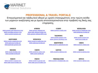 PROFESSIONAL & TRAVEL PORTALS Επαγγελματικοί και ταξιδιωτικοί οδηγοί με υψηλή επισκεψιμότητα, στην πρώτη σελίδα των μηχανών αναζήτησης και με άμεση αποτελεσματικότητα στην προβολή της δικής σας επιχείρισης. 