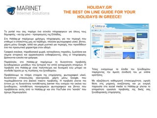 Το portal που σας παρέχει ένα σύνολο πληροφοριών για όλους τους δημοφιλής - και όχι μόνο - προορισμούς της Ελλάδας. Στο Holiday.gr παρέχουμε χρήσιμες πληροφορίες για την περιοχή που επιθυμεί ο επισκέπτης μας να ταξιδέψει, πλούσιο φωτογραφικό υλικό, βίντεο, χάρτη μέσω Google, αλλά και μικρά μυστικά για περιοχές που προσδίδουν ένα πιο προσωπικό χαρακτήρα στον οδηγό. Γραφικά σοκάκια, παραδοσιακά χωριά, καταγάλανες παραλίες, ξωκλήσια και σημεία ιστορικού και αρχαιολογικού ενδιαφέροντος, όλες οι πληροφορίες βρίσκονται εύκολα και γρήγορα. Παράλληλα, στο Holiday.gr παρέχουμε τη δυνατότητα προβολής ξενοδοχειακών μονάδων που ξεπερνά την απλή καταχώρηση στοιχείων. Η προβολή στο Holiday.gr είναι πολύπλευρη και δυναμική ενώ μπορεί να συνδεθεί άμεσα με τις πωλήσεις του ξενοδοχείου. Προβάλλουμε τα πλήρη στοιχεία της επιχείρησης, φωτογραφικό υλικό, δυνατότητα επικοινωνίας ηλεκτρονικά, χάρτη μέσω Google, που περιλαμβάνονται στο βασικό πακέτο προβολής. Η προβολή γίνεται πιο έντονη με τη δυνατότητα τοποθέτησης banner που ενισχύει την εικόνα του ξενοδοχείου, τοποθέτηση πανοραμικών φωτογραφιών και βίντεο που προβάλλεται εκτός από το Holiday.gr και στο YouTube στο “κανάλι” που έχουμε δημιουργήσει.  Τέλος ενισχύουμε τα έσοδα του ξενοδοχείου παρέχοντας την άμεση σύνδεσή του με online κρατήσεις. Με αξιοζήλευτη καθημερινή επισκεψιμότητα, υψηλή θέση στις μηχανές αναζήτησης και με ενεργή παρουσία στα social media το Holiday.gr γίνεται το απαραίτητο εργαλείο προβολής της δικής σας ξενοδοχειακής επιχείρησης.  HOLIDAY.GR THE BEST ON LINE GUIDE FOR YOUR HOLIDAYS IN GREECE! 