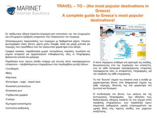 Οι ταξιδιωτικοί οδηγοί travel-to-(περιοχή).com αποτελούν την πιο στοχευμένη και επιτυχημένη προβολή υπηρεσιών που πλαισιώνουν τον τουρισμό.  Ολοκληρωμένες παρουσιάσεις των περιοχών με διαδραστικό χάρτη, πλούσιο φωτογραφικό υλικό, βίντεο, χάρτη μέσω Google, αλλά και μικρά μυστικά για περιοχές που προσδίδουν ένα πιο προσωπικό χαρακτήρα στον οδηγό. Γραφικά σοκάκια, παραδοσιακά χωριά, καταγάλανες παραλίες, ξωκλήσια και σημεία ιστορικού και αρχαιολογικού ενδιαφέροντος, όλες οι πληροφορίες βρίσκονται εύκολα και γρήγορα. Παράλληλα στην πρώτη σελίδα υπάρχει μία εκτενής λίστα προσφερομένων υπηρεσιών – προβαλλόμενων επιχειρήσεων που περιλαμβάνει μεταξύ άλλων: • Ξενοδοχεία • Βίλες • Κάμπινγκ  • Εστιατόρια – καφέ – beach bars • Ενοικίαση αυτοκινήτων • Ενοικίαση γιωτ • Ταξιδιωτικά γραφεία • Γκαλερί • Εμπορικά καταστήματα • Ινστιτούτα αισθητικής Η λίστα παραμένει σταθερά στα αριστερά της σελίδας, διευκολύνοντας έτσι την περιήγηση του επισκέπτη, ενώ σε κάθε κατηγορία προσφερόμενης υπηρεσίας προσφέρονται όλες οι απαραίτητες πληροφορίες για την προβολή της κάθε επιχείρησης. Το πιο “δυνατό” σημείο του travel-to είναι η σελίδα με χαρακτηριστικά βίντεο από διαφορετικά σημεία της κάθε περιοχής, δίνοντας της ένα χαρακτήρα πιο ζωντανό και δυναμικό. Ο συνδυασμός του βίντεο, των εικόνων και της λεπτομερούς πληροφορίας  έχει οδηγήσει τους διαδυκτιακούς οδηγούς travel-to σε ένα ισχυρό όπλο προβολής επιχειρήσεων, ενώ παράλληλα έχουν σημαντική καθημερινή υψηλή επισκεψιμότητα και υψηλή θέση στις πρώτες σελίδες των μηχανών αναζήτησης. TRAVEL – TO – (the most popular destinations in Greece) A complete guide to Greece’s most popular destinations! 