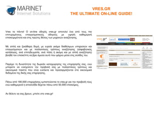 Vres τα πάντα! Ο on-line οδηγός vres.gr αποτελεί ένα από τους πιο επιτυχημένους επαγγελματικούς οδηγούς με υψηλή καθημερινή επισκεψιμότητα και στις πρώτες θέσεις των μηχανών αναζήτησης. Με απλή και ξεκάθαρη δομή, με ευρεία γκάμα διαθέσιμων υπηρεσιών και επαγγελματιών και με πολλαπλούς τρόπους αναζήτησης (αλφαβητικός κατάλογος, ανά επιτηδευματία, ανά πόλη ή ακόμη και με απλή αναζήτηση) βοηθά τον επισκέπτη να βρει άμεσα αυτό που ψάχνει μέσα στις σελίδες του. Παρέχει τη δυνατότητα της δωρεάν καταχώρησης της επιχείρησής σας, ενώ μπορείτε να ενισχύσετε την προβολή σας με πολλαπλούς τρόπους και οικονομικά πακέτα που είναι ευέλικτα και προσαρμόζονται στα οικονομικά δεδομένα της δικής σας επιχείρησης. Πάνω από 180.000 επιχειρήσεις εμπιστεύονται το vres.gr για την προβολή τους ενώ καθημερινά η ιστοσελίδα δέχεται πάνω από 50.000 επισκέψεις. Αν θέλετε να σας βρουν, μπείτε στο vres.gr! VRES.GR THE ULTIMATE ON-LINE GUIDE! 