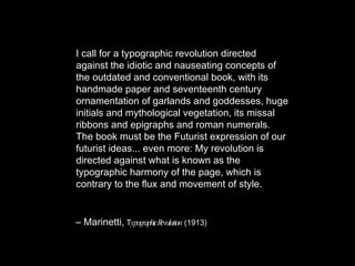 I call for a typographic revolution directed against the idiotic and nauseating concepts of the outdated and conventional book, with its handmade paper and seventeenth century ornamentation of garlands and goddesses, huge initials and mythological vegetation, its missal ribbons and epigraphs and roman numerals. The book must be the Futurist expression of our futurist ideas... even more: My revolution is directed against what is known as the typographic harmony of the page, which is contrary to the flux and movement of style. –  Marinetti,  T ypographic Revolution   (1913) 
